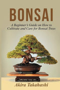 Bonsai: A Beginner's Guide on How to Cultivate and Care for Bonsai Trees Akira