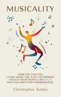 Musicality: How you too can learn music like a gifted prodigy, unlock your musical instinct, and unleash your inner natu