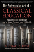 The Subversive Art of a Classical Education: Reclaiming the Mind in an Age of Speed, Screens, and Skill-Drills