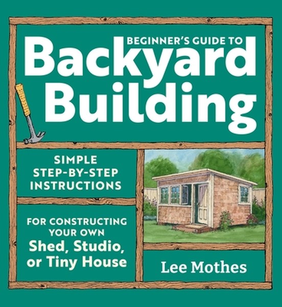 Beginner's Guide to Backyard Building: Simple Step-By-Step Instructions for Constructing Your Own Shed, Studio, or Tiny 