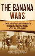 The Banana Wars: A Captivating Guide to the Interventions of the United States in Central America, Mexico, and the Carib