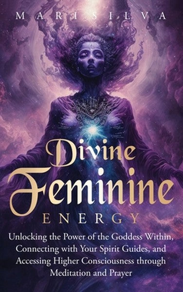 Divine Feminine Energy: Unlocking the Power of the Goddess Within, Connecting with Your Spirit Guides, and Accessing Hig