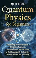 Quantum Physics for Beginners: Unraveling the Fundamentals of Quantum Mechanics, Particle Behavior, and the Nature of Re