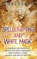 Spellcrafting and White Magic: Unlocking the Secrets of Protection Spells, Blessings, Spellcasting, Candle Magick, and W