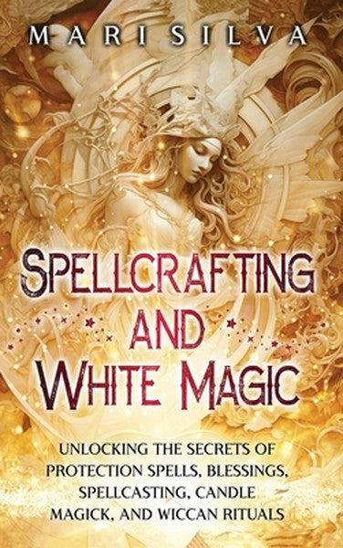 Spellcrafting and White Magic: Unlocking the Secrets of Protection Spells, Blessings, Spellcasting, Candle Magick, and W
