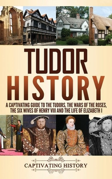 Tudor History: A Captivating Guide to the Tudors, the Wars of the Roses, the Six Wives of Henry VIII and the Life of Eli