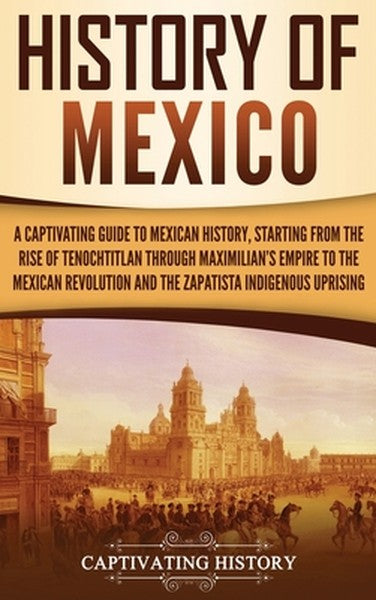 History of Mexico: A Captivating Guide to Mexican History, Starting from the Rise of Tenochtitlan through Maximilian's E