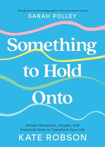 Something to Hold Onto: Simple Metaphors, Images, and Practical Tools to Transform Your Life