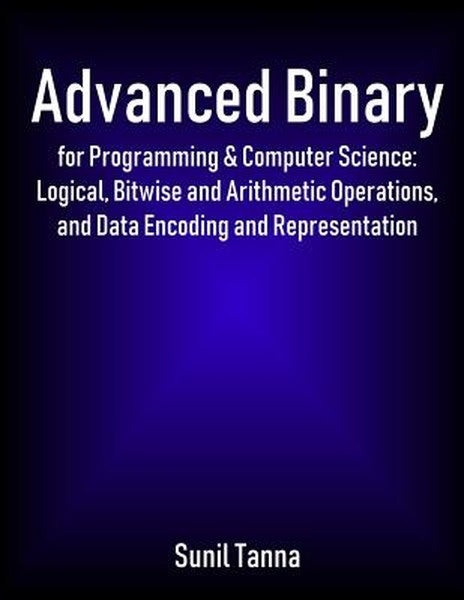 Advanced Binary for Programming & Computer Science: Logical, Bitwise and Arithmetic Operations, and Data Encoding and Re