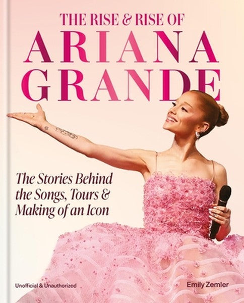 The Rise & Rise of Ariana Grande: The Stories Behind the Songs, Tours and Making of an Icon