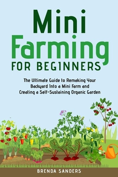 Mini Farming for Beginners: The Ultimate Guide to Remaking Your Backyard Into a Mini Farm and Creating a Self-Sustaining