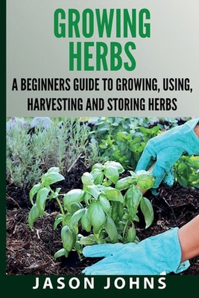 Growing Herbs A Beginners Guide to Growing, Using, Harvesting and Storing Herbs: The Complete Guide To Growing, Using an