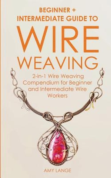 Wire Weaving: Beginner + Intermediate Guide to Wire Weaving: 2-in-1 Wire Weaving Compendium for Beginner and Intermediat