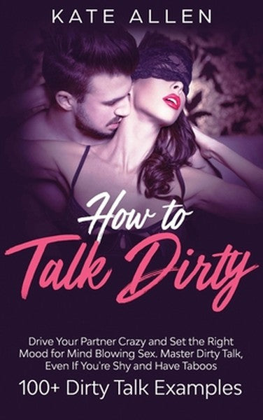 How to Talk Dirty: Drive Your Partner Crazy And Set The Right Mood For Mind- Blowing Sex Master Dirty Talk, Even If You 