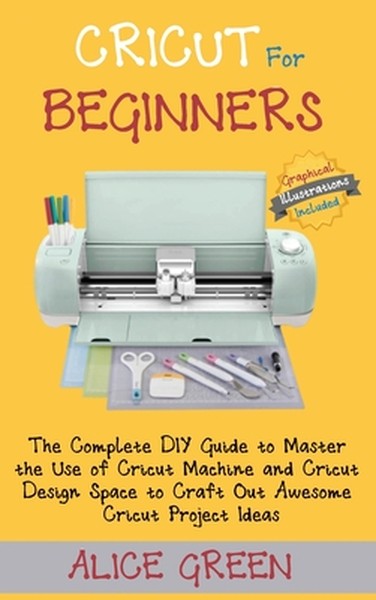 Cricut for Beginners: The Complete DIY Guide to Master the Use of Cricut Machine and Cricut Design Space to Craft Out Aw