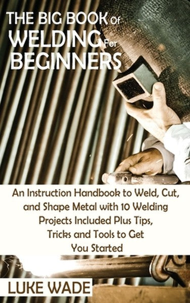 The Big Book of Welding for Beginners: An Instruction Handbook to Weld, Cut, and Shape Metal with 10 Welding Projects In