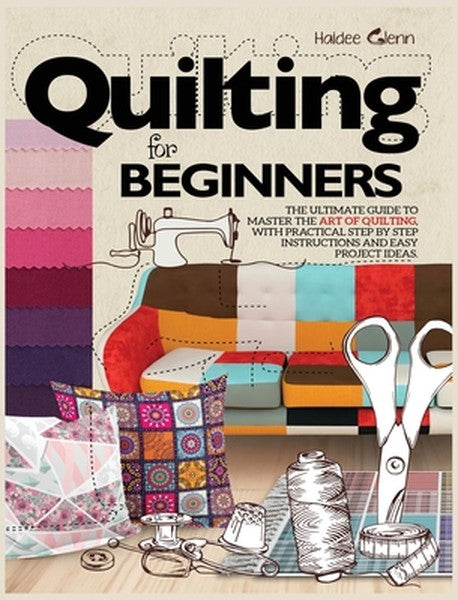 Quilting For Beginners: The Ultimate Guide to Master the Art of Quilting, with Practical Step-by-Step Instructions and E