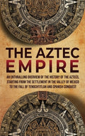 The Aztec Empire: An Enthralling Overview of the History of the Aztecs, Starting with the Settlement in the Valley of Me