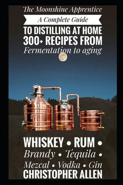 The Moonshine Apprentice: A Complete Guide to Distilling at Home: 300+ Recipes from Fermentation to Aging Whiskey, Rum, 