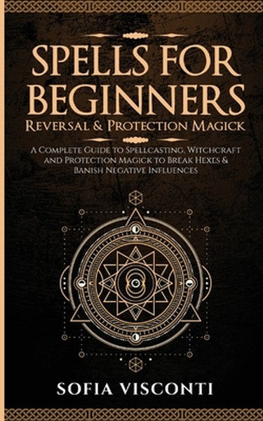 Spells for Beginners, Reversal & Protection Magick: A Complete Guide to Spellcasting, Witchcraft and Protection Magick t