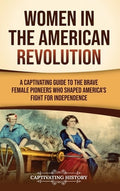 Women in the American Revolution: A Captivating Guide to the Brave Female Pioneers Who Shaped America's Fight for Indepe