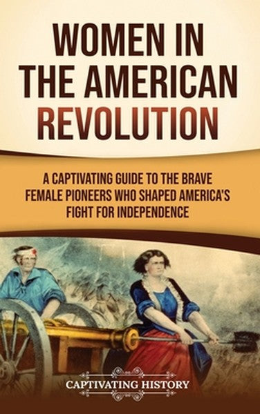 Women in the American Revolution: A Captivating Guide to the Brave Female Pioneers Who Shaped America's Fight for Indepe