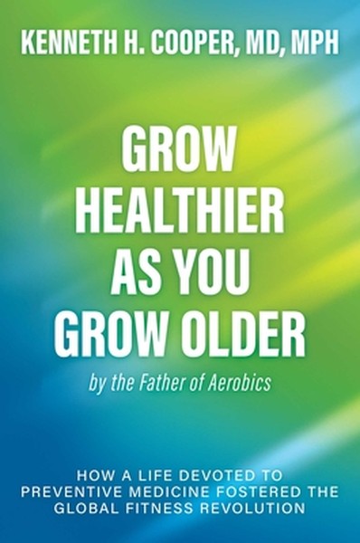 Grow Healthier as You Grow Older by the Father of Aerobics: How a Life Devoted to Preventive Medicine Fostered the Globa